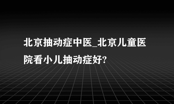 北京抽动症中医_北京儿童医院看小儿抽动症好?