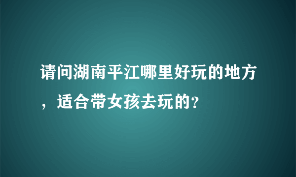 请问湖南平江哪里好玩的地方，适合带女孩去玩的？