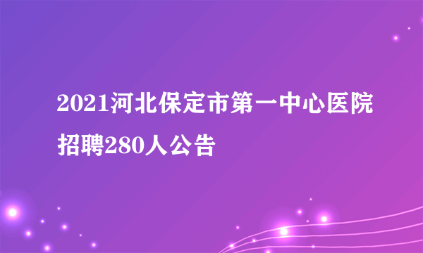 2021河北保定市第一中心医院招聘280人公告