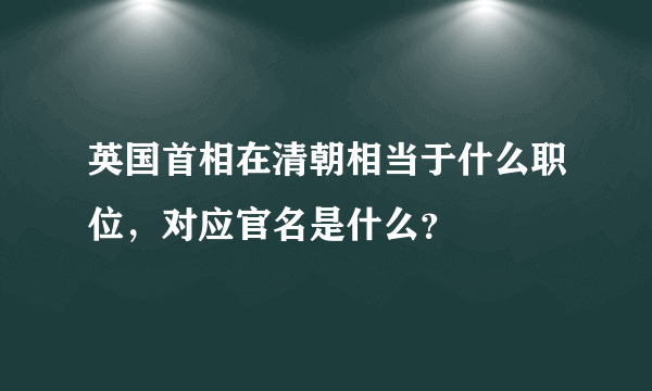 英国首相在清朝相当于什么职位，对应官名是什么？