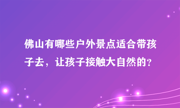 佛山有哪些户外景点适合带孩子去，让孩子接触大自然的？