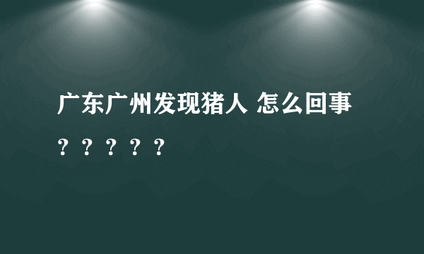 广东广州发现猪人 怎么回事？？？？？