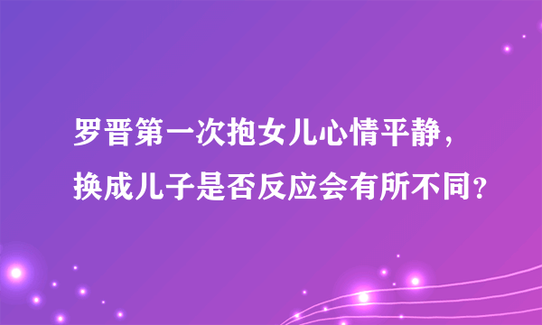 罗晋第一次抱女儿心情平静，换成儿子是否反应会有所不同？