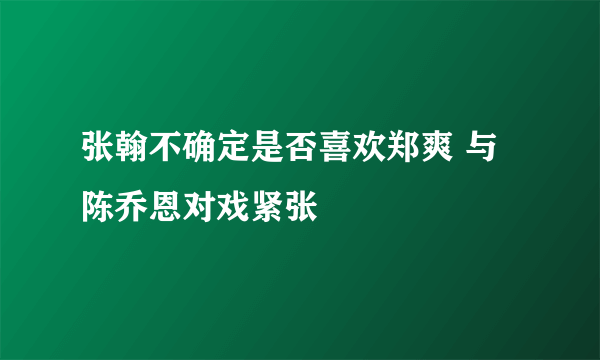 张翰不确定是否喜欢郑爽 与陈乔恩对戏紧张