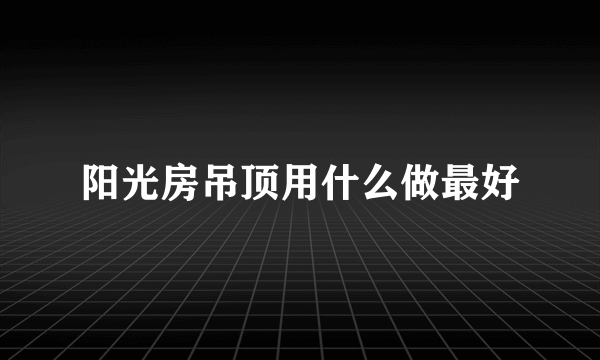 阳光房吊顶用什么做最好