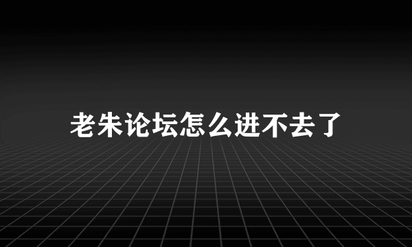 老朱论坛怎么进不去了