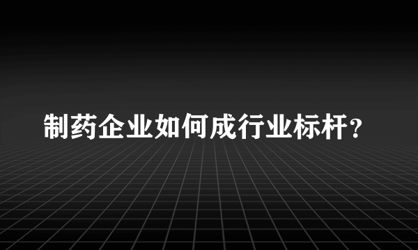 制药企业如何成行业标杆？