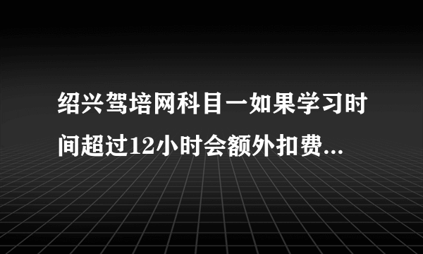 绍兴驾培网科目一如果学习时间超过12小时会额外扣费吗（规定学习12小时？