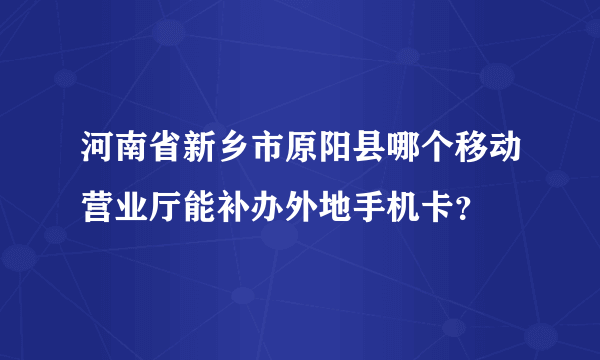 河南省新乡市原阳县哪个移动营业厅能补办外地手机卡？