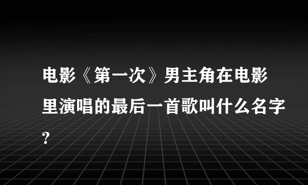 电影《第一次》男主角在电影里演唱的最后一首歌叫什么名字？