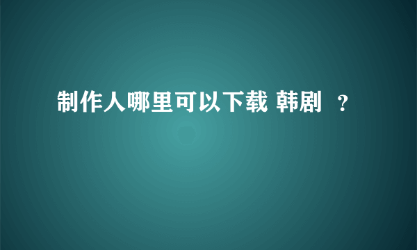 制作人哪里可以下载 韩剧  ？