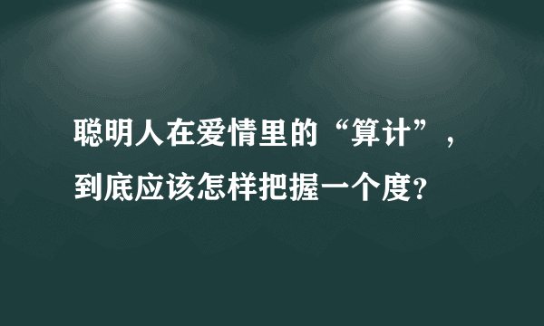 聪明人在爱情里的“算计”，到底应该怎样把握一个度？