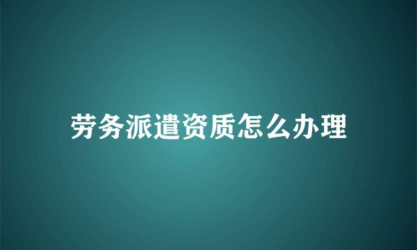 劳务派遣资质怎么办理