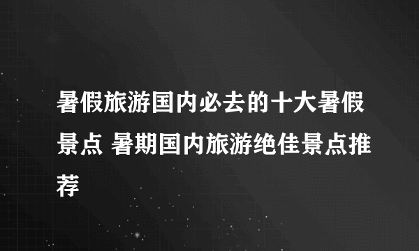 暑假旅游国内必去的十大暑假景点 暑期国内旅游绝佳景点推荐