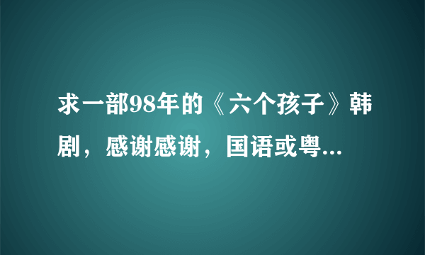 求一部98年的《六个孩子》韩剧，感谢感谢，国语或粤语都可以主要是要有中文字幕