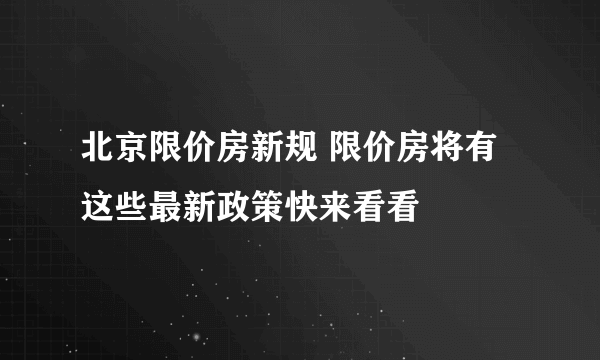 北京限价房新规 限价房将有这些最新政策快来看看