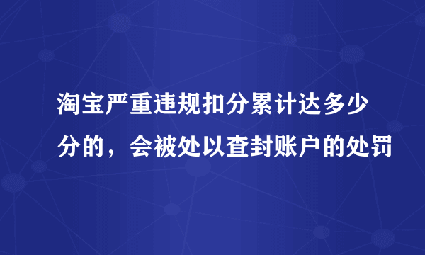 淘宝严重违规扣分累计达多少分的，会被处以查封账户的处罚