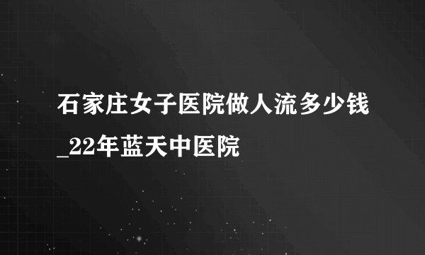 石家庄女子医院做人流多少钱_22年蓝天中医院