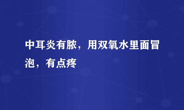 中耳炎有脓，用双氧水里面冒泡，有点疼