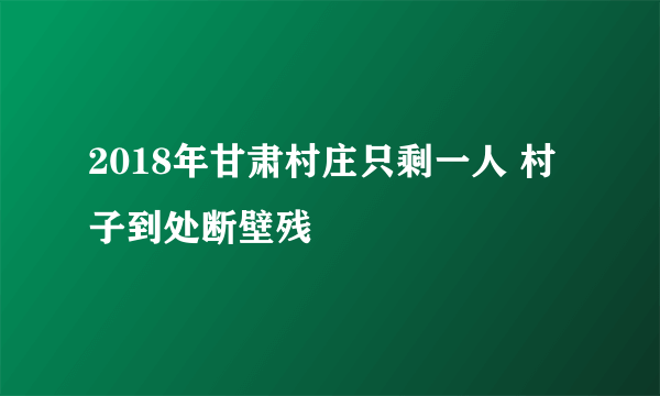 2018年甘肃村庄只剩一人 村子到处断壁残