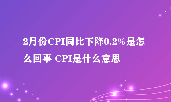 2月份CPI同比下降0.2%是怎么回事 CPI是什么意思