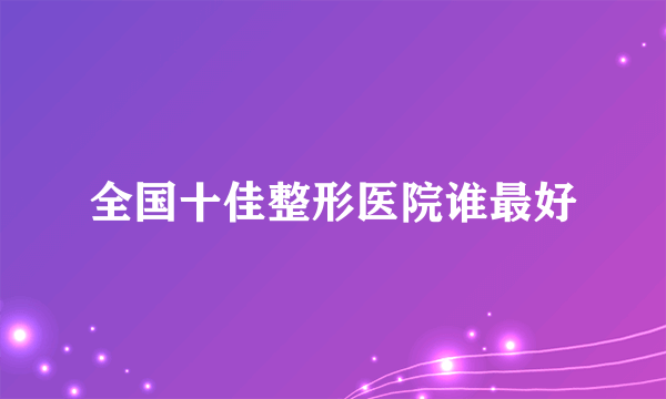 全国十佳整形医院谁最好