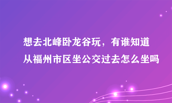 想去北峰卧龙谷玩，有谁知道从福州市区坐公交过去怎么坐吗