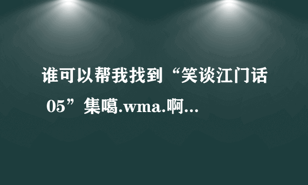 谁可以帮我找到“笑谈江门话 05”集噶.wma.啊？下载地址啊！