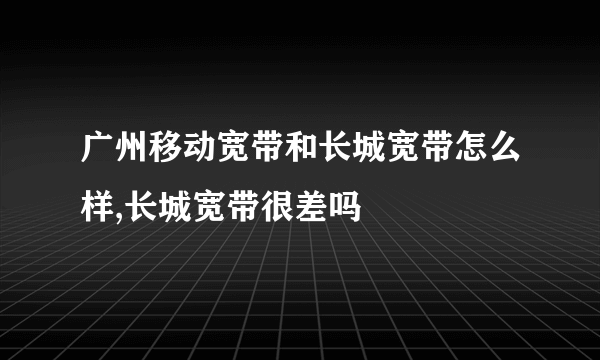 广州移动宽带和长城宽带怎么样,长城宽带很差吗