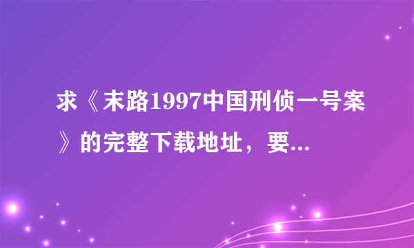 求《末路1997中国刑侦一号案》的完整下载地址，要可以用的。谢谢！