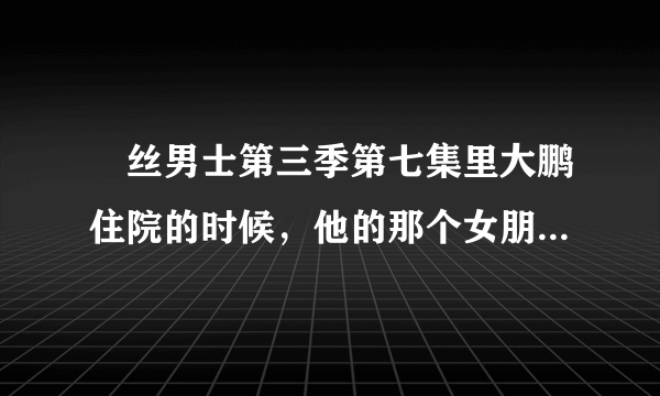 屌丝男士第三季第七集里大鹏住院的时候，他的那个女朋友是谁？