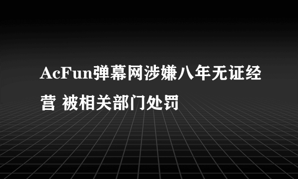 AcFun弹幕网涉嫌八年无证经营 被相关部门处罚