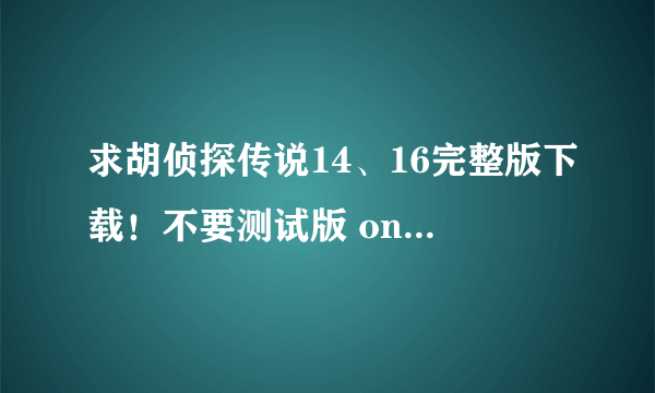 求胡侦探传说14、16完整版下载！不要测试版 oncetwice@126.com