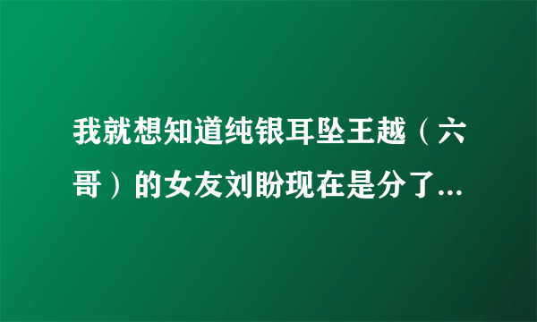 我就想知道纯银耳坠王越（六哥）的女友刘盼现在是分了还是怎么了、为什么最近都看不到她在六哥微博上出现