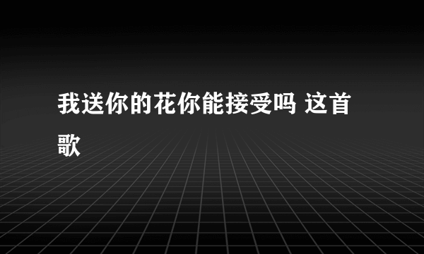 我送你的花你能接受吗 这首歌