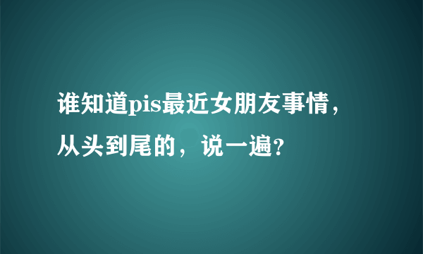 谁知道pis最近女朋友事情，从头到尾的，说一遍？