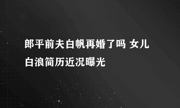 郎平前夫白帆再婚了吗 女儿白浪简历近况曝光