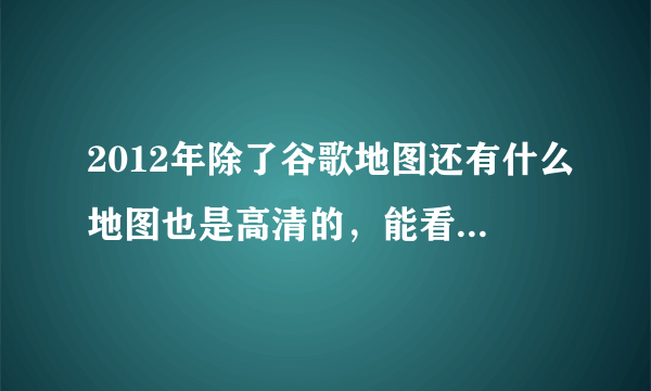 2012年除了谷歌地图还有什么地图也是高清的，能看清一些地方的？