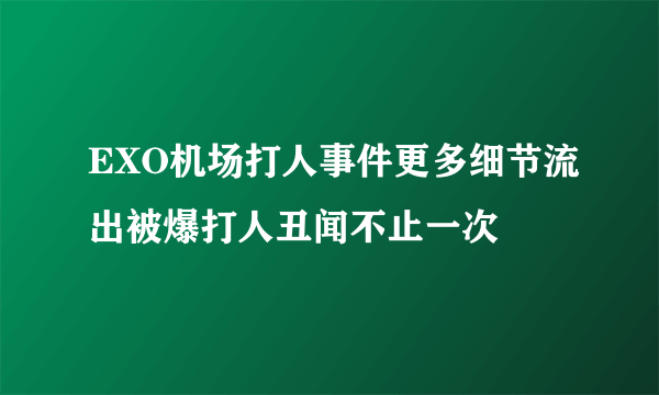 EXO机场打人事件更多细节流出被爆打人丑闻不止一次