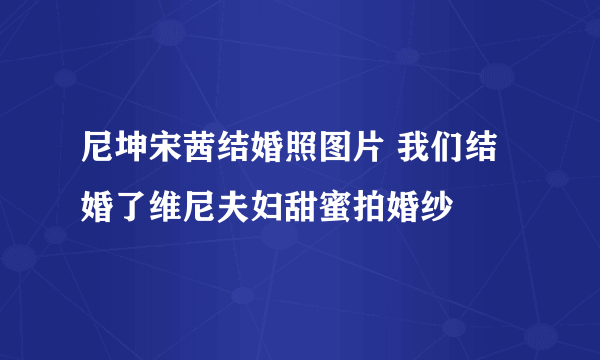 尼坤宋茜结婚照图片 我们结婚了维尼夫妇甜蜜拍婚纱