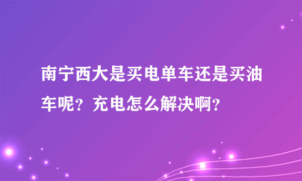 南宁西大是买电单车还是买油车呢？充电怎么解决啊？