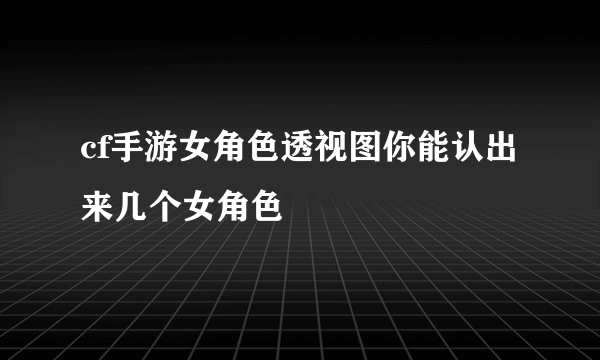 cf手游女角色透视图你能认出来几个女角色