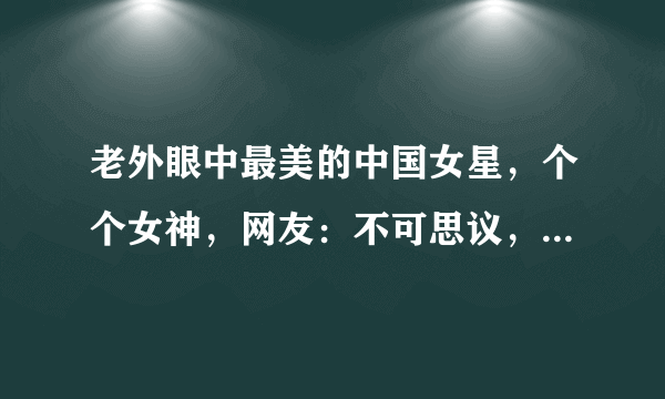 老外眼中最美的中国女星，个个女神，网友：不可思议，居然有她