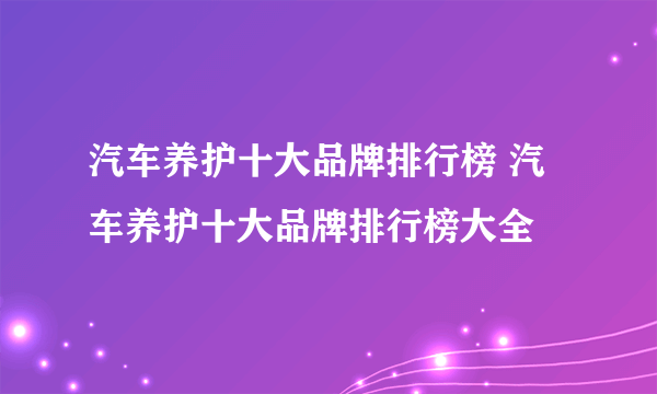 汽车养护十大品牌排行榜 汽车养护十大品牌排行榜大全