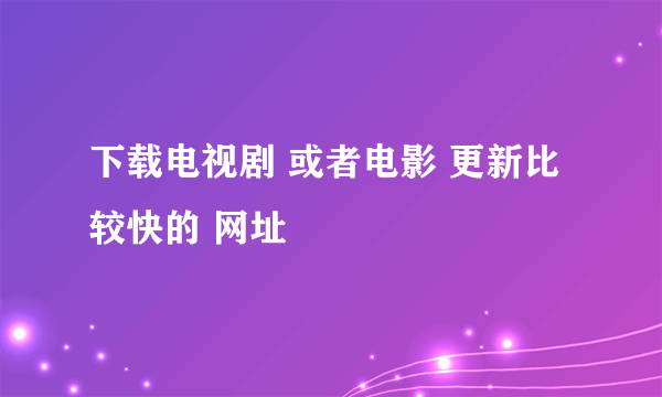 下载电视剧 或者电影 更新比较快的 网址