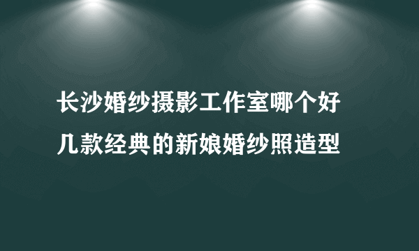 长沙婚纱摄影工作室哪个好 几款经典的新娘婚纱照造型