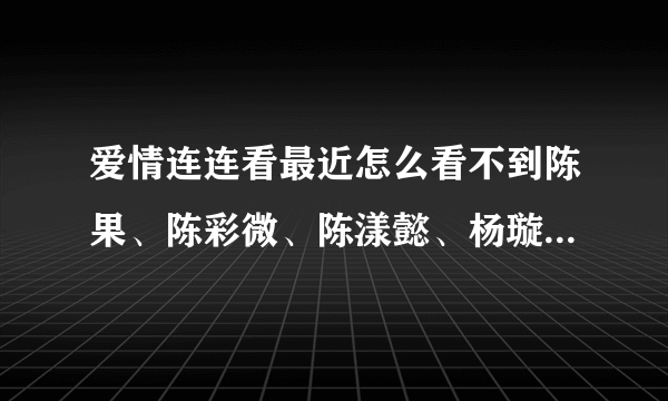 爱情连连看最近怎么看不到陈果、陈彩微、陈漾懿、杨璇璇、古宜娣了，都被牵走了吗