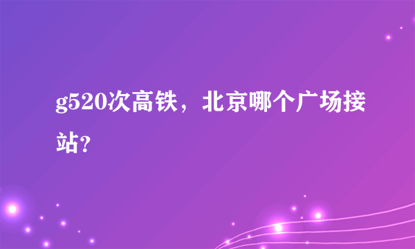 g520次高铁，北京哪个广场接站？