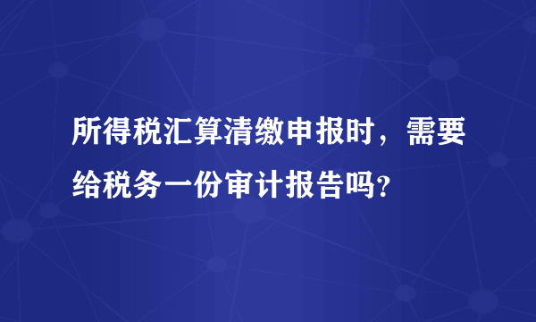 所得税汇算清缴申报时，需要给税务一份审计报告吗？