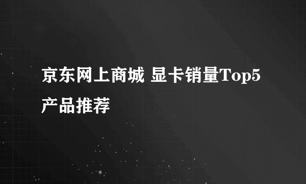 京东网上商城 显卡销量Top5产品推荐